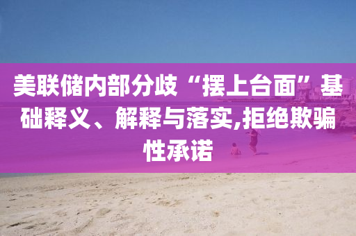 美聯儲內部分歧“擺上臺面”基礎釋義、解釋與落實,拒絕欺騙性承諾