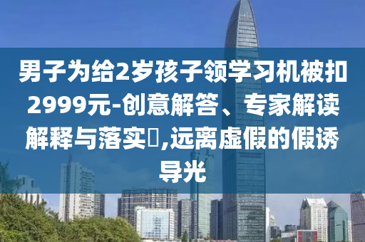 男子為給2歲孩子領學習機被扣2999元-創意解答、專家解讀解釋與落實?,遠離虛假的假誘導光