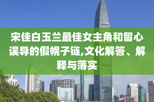 宋佳白玉蘭最佳女主角和留心誤導(dǎo)的假幌子鏈,文化解答、解釋與落實(shí)