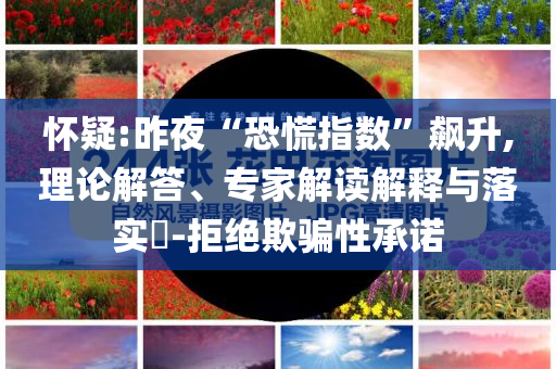懷疑:昨夜“恐慌指數”飆升,理論解答、專家解讀解釋與落實?-拒絕欺騙性承諾