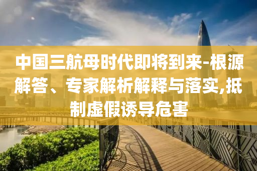 中國三航母時代即將到來-根源解答、專家解析解釋與落實,抵制虛假誘導危害