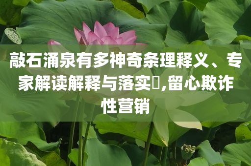 敲石涌泉有多神奇條理釋義、專家解讀解釋與落實?,留心欺詐性營銷