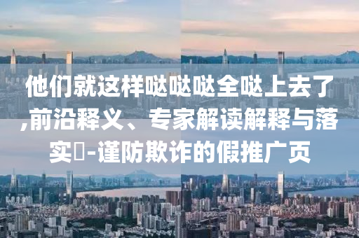 他們就這樣噠噠噠全噠上去了,前沿釋義、專家解讀解釋與落實?-謹(jǐn)防欺詐的假推廣頁