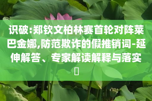 識破:鄭欽文柏林賽首輪對陣萊巴金娜,防范欺詐的假推銷詞-延伸解答、專家解讀解釋與落實?