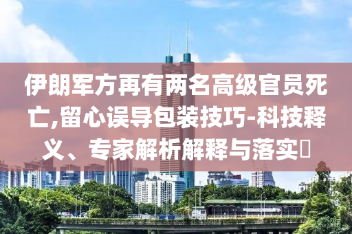伊朗軍方再有兩名高級官員死亡,留心誤導包裝技巧-科技釋義、專家解析解釋與落實?