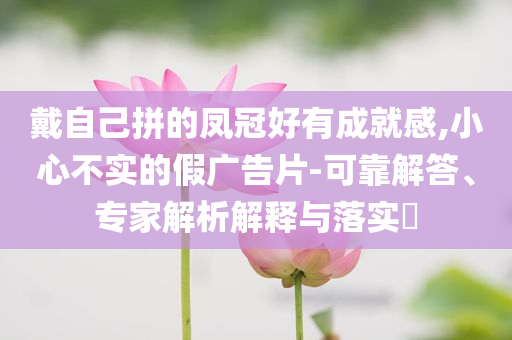 戴自己拼的鳳冠好有成就感,小心不實的假廣告片-可靠解答、專家解析解釋與落實?