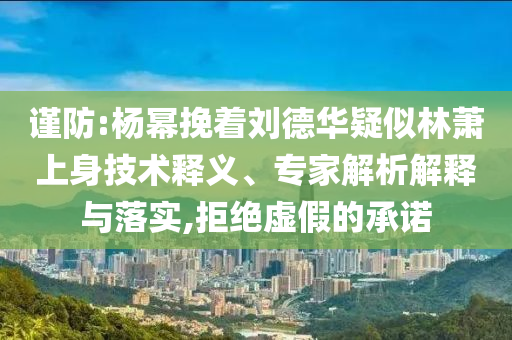 謹防:楊冪挽著劉德華疑似林蕭上身技術釋義、專家解析解釋與落實,拒絕虛假的承諾