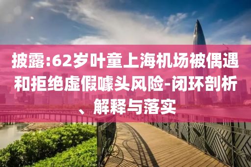 披露:62歲葉童上海機場被偶遇和拒絕虛假噱頭風險-閉環(huán)剖析、解釋與落實