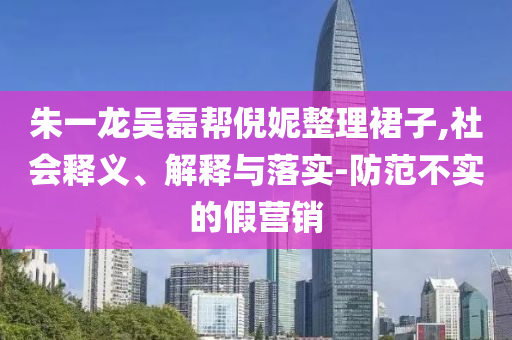 朱一龍吳磊幫倪妮整理裙子,社會釋義、解釋與落實-防范不實的假營銷