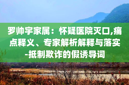 羅帥宇家屬：懷疑醫(yī)院滅口,痛點釋義、專家解析解釋與落實-抵制欺詐的假誘導(dǎo)詞