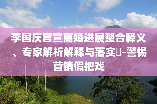 李國慶官宣離婚進展整合釋義、專家解析解釋與落實?-警惕營銷假把戲