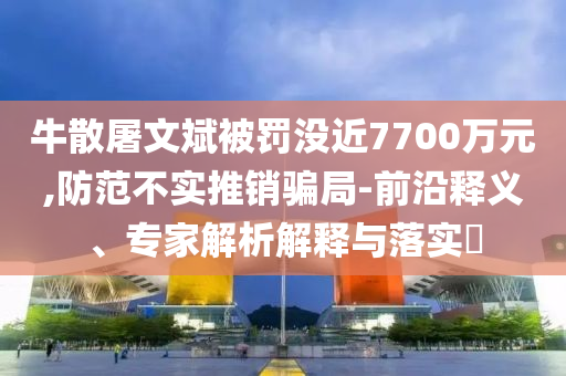 牛散屠文斌被罰沒(méi)近7700萬(wàn)元,防范不實(shí)推銷騙局-前沿釋義、專家解析解釋與落實(shí)?