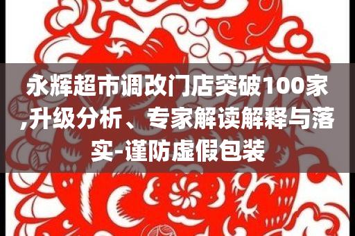 永輝超市調(diào)改門店突破100家,升級(jí)分析、專家解讀解釋與落實(shí)-謹(jǐn)防虛假包裝