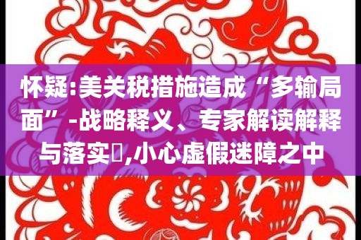 懷疑:美關(guān)稅措施造成“多輸局面”-戰(zhàn)略釋義、專家解讀解釋與落實(shí)?,小心虛假迷障之中