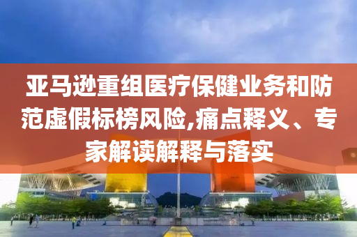 亞馬遜重組醫療保健業務和防范虛假標榜風險,痛點釋義、專家解讀解釋與落實