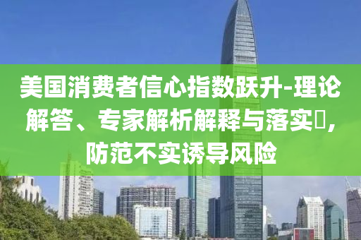 美國(guó)消費(fèi)者信心指數(shù)躍升-理論解答、專(zhuān)家解析解釋與落實(shí)?,防范不實(shí)誘導(dǎo)風(fēng)險(xiǎn)