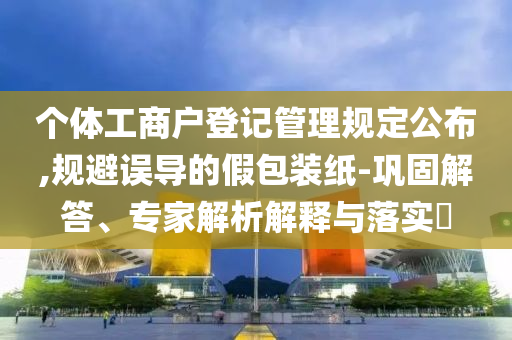 個(gè)體工商戶(hù)登記管理規(guī)定公布,規(guī)避誤導(dǎo)的假包裝紙-鞏固解答、專(zhuān)家解析解釋與落實(shí)?