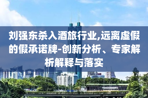 劉強(qiáng)東殺入酒旅行業(yè),遠(yuǎn)離虛假的假承諾牌-創(chuàng)新分析、專(zhuān)家解析解釋與落實(shí)