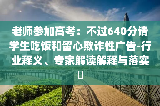老師參加高考：不過640分請(qǐng)學(xué)生吃飯和留心欺詐性廣告-行業(yè)釋義、專家解讀解釋與落實(shí)?