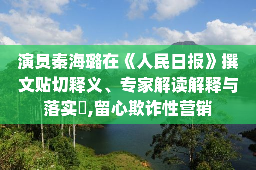 演員秦海璐在《人民日?qǐng)?bào)》撰文貼切釋義、專家解讀解釋與落實(shí)?,留心欺詐性營(yíng)銷