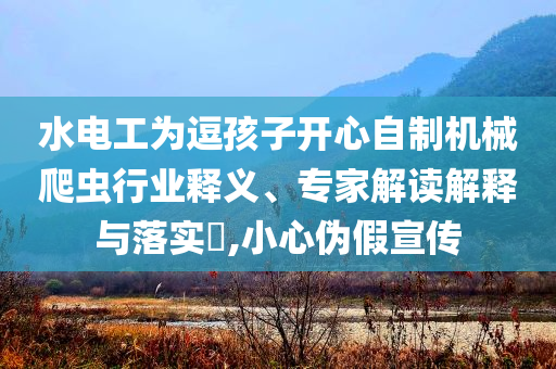 水電工為逗孩子開心自制機械爬蟲行業釋義、專家解讀解釋與落實?,小心偽假宣傳