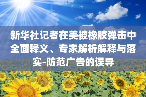 新華社記者在美被橡膠彈擊中全面釋義、專家解析解釋與落實-防范廣告的誤導