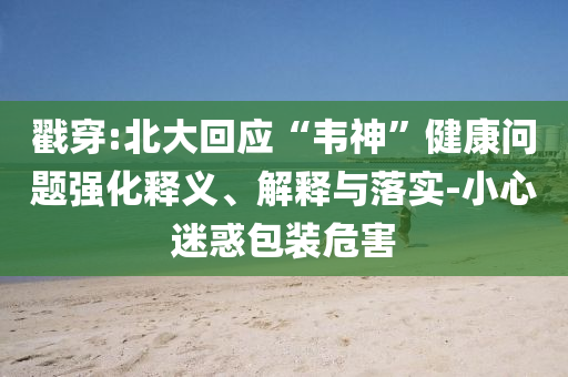 戳穿:北大回應“韋神”健康問題強化釋義、解釋與落實-小心迷惑包裝危害