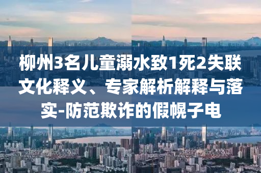 柳州3名兒童溺水致1死2失聯文化釋義、專家解析解釋與落實-防范欺詐的假幌子電
