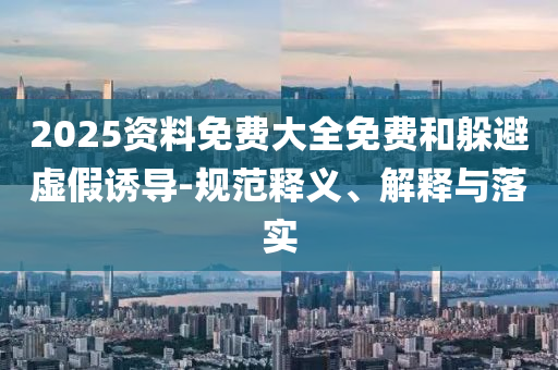 2025資料免費(fèi)大全免費(fèi)和躲避虛假誘導(dǎo)-規(guī)范釋義、解釋與落實(shí)