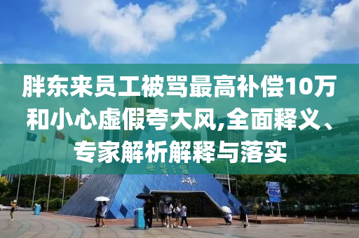 胖東來員工被罵最高補(bǔ)償10萬和小心虛假夸大風(fēng),全面釋義、專家解析解釋與落實