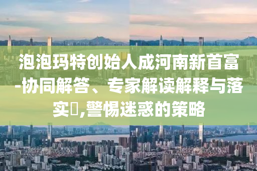 泡泡瑪特創(chuàng)始人成河南新首富-協(xié)同解答、專家解讀解釋與落實(shí)?,警惕迷惑的策略