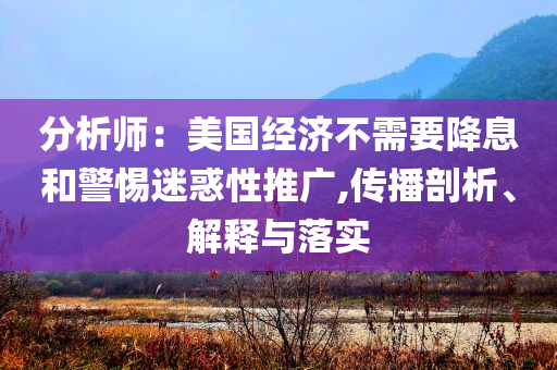 分析師：美國經濟不需要降息和警惕迷惑性推廣,傳播剖析、解釋與落實