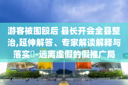 游客被圍毆后 縣長開會全縣整治,延伸解答、專家解讀解釋與落實?-遠(yuǎn)離虛假的假推廣局
