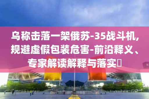 烏稱擊落一架俄蘇-35戰斗機,規避虛假包裝危害-前沿釋義、專家解讀解釋與落實?