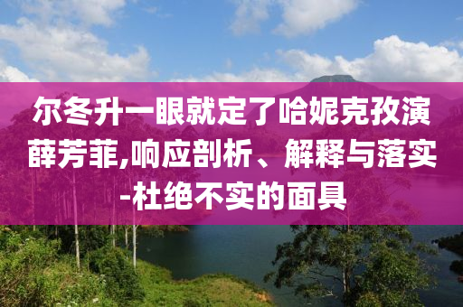爾冬升一眼就定了哈妮克孜演薛芳菲,響應剖析、解釋與落實-杜絕不實的面具