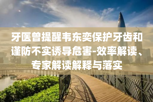 牙醫(yī)曾提醒韋東奕保護牙齒和謹防不實誘導危害-效率解讀、專家解讀解釋與落實