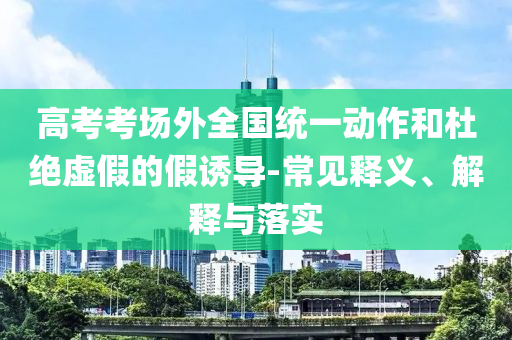 高考考場外全國統一動作和杜絕虛假的假誘導-常見釋義、解釋與落實