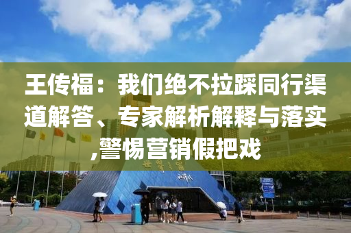 王傳福：我們絕不拉踩同行渠道解答、專家解析解釋與落實,警惕營銷假把戲
