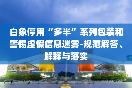 白象停用“多半”系列包裝和警惕虛假信息迷霧-規范解答、解釋與落實