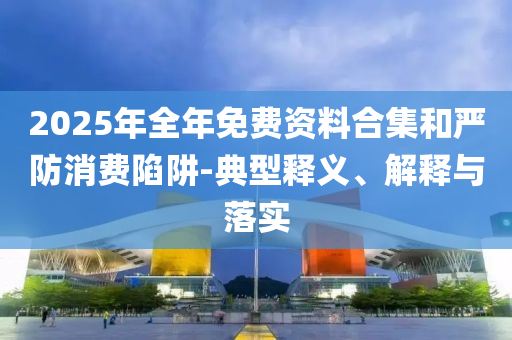 2025年全年免費資料合集和嚴防消費陷阱-典型釋義、解釋與落實