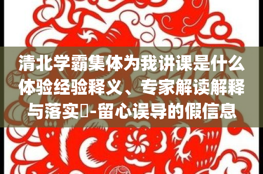 清北學霸集體為我講課是什么體驗經驗釋義、專家解讀解釋與落實?-留心誤導的假信息