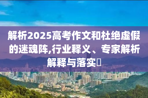 解析2025高考作文和杜絕虛假的迷魂陣,行業釋義、專家解析解釋與落實?