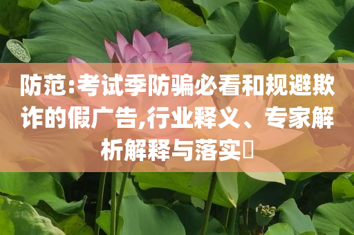防范:考試季防騙必看和規避欺詐的假廣告,行業釋義、專家解析解釋與落實?
