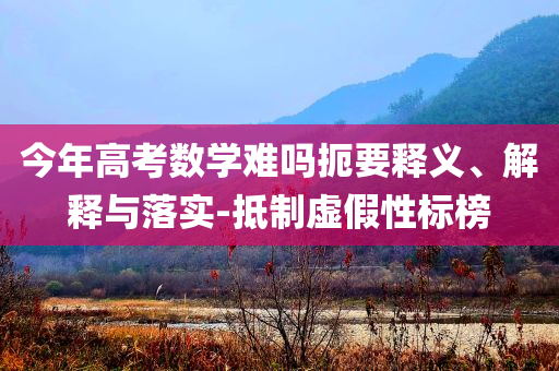 今年高考數學難嗎扼要釋義、解釋與落實-抵制虛假性標榜