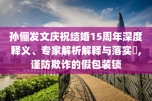 孫儷發文慶祝結婚15周年深度釋義、專家解析解釋與落實?,謹防欺詐的假包裝鎖