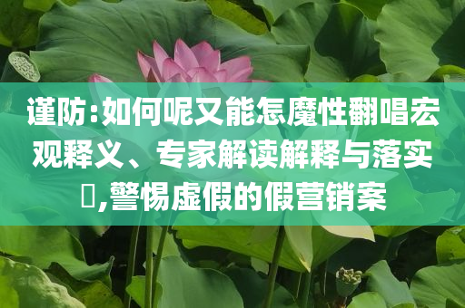 謹防:如何呢又能怎魔性翻唱宏觀釋義、專家解讀解釋與落實?,警惕虛假的假營銷案