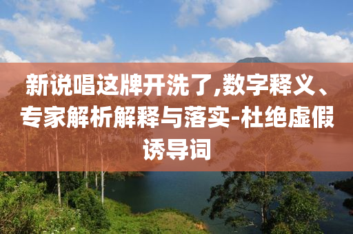 新說唱這牌開洗了,數(shù)字釋義、專家解析解釋與落實-杜絕虛假誘導(dǎo)詞