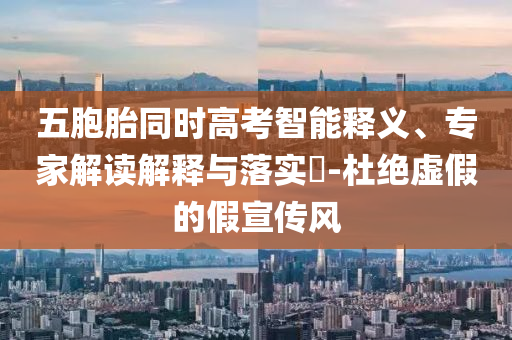 五胞胎同時高考智能釋義、專家解讀解釋與落實?-杜絕虛假的假宣傳風