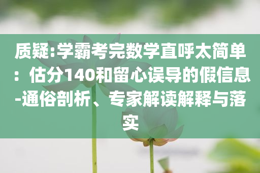 質疑:學霸考完數學直呼太簡單：估分140和留心誤導的假信息-通俗剖析、專家解讀解釋與落實