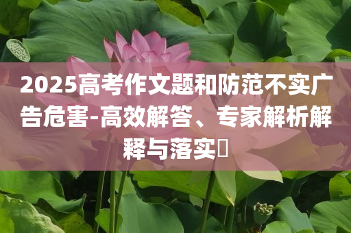 2025高考作文題和防范不實廣告危害-高效解答、專家解析解釋與落實?